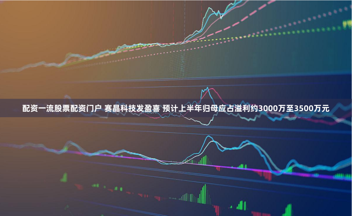 配资一流股票配资门户 赛晶科技发盈喜 预计上半年归母应占溢利约3000万至3500万元