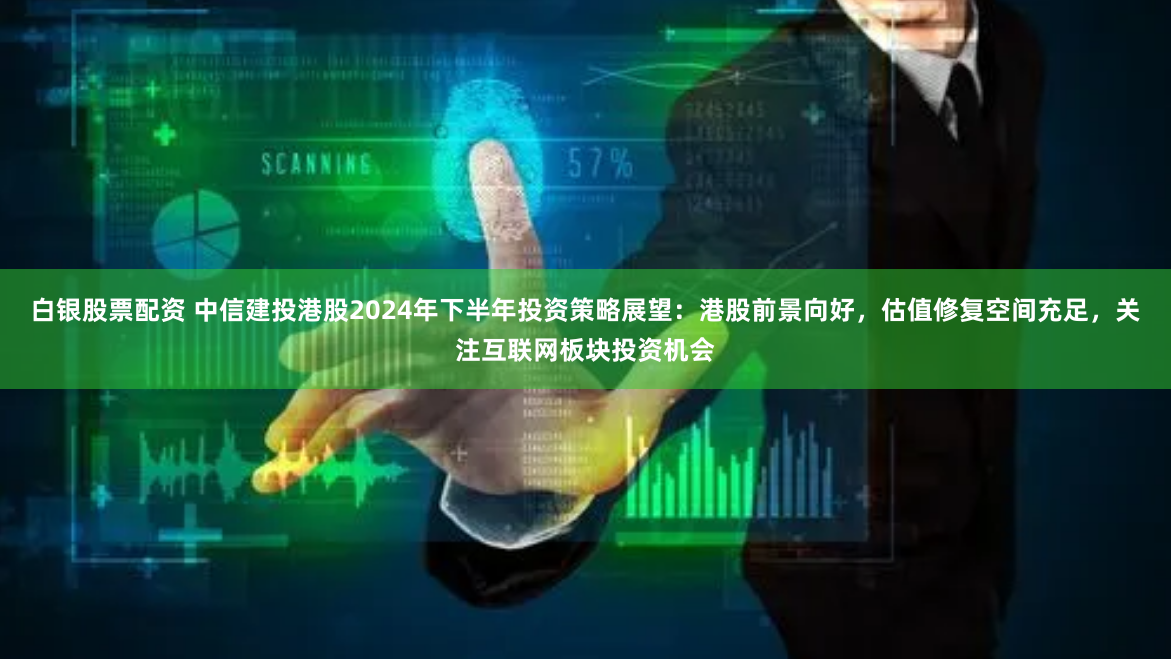 白银股票配资 中信建投港股2024年下半年投资策略展望：港股前景向好，估值修复空间充足，关注互联网板块投资机会