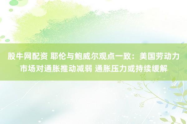股牛网配资 耶伦与鲍威尔观点一致：美国劳动力市场对通胀推动减弱 通胀压力或持续缓解