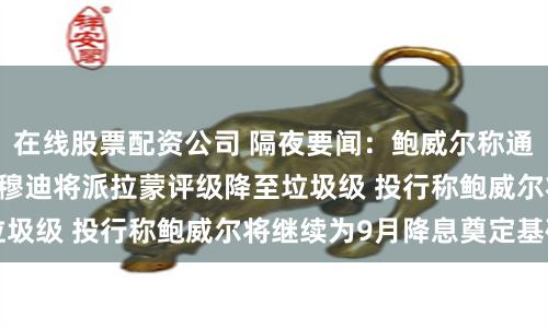 在线股票配资公司 隔夜要闻：鲍威尔称通胀并不是唯一风险 穆迪将派拉蒙评级降至垃圾级 投行称鲍威尔将继续为9月降息奠定基础