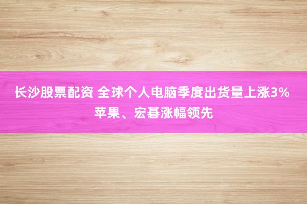长沙股票配资 全球个人电脑季度出货量上涨3% 苹果、宏碁涨幅领先