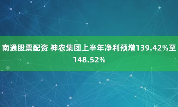 南通股票配资 神农集团上半年净利预增139.42%至148.52%