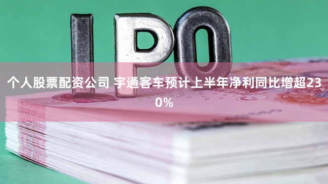 个人股票配资公司 宇通客车预计上半年净利同比增超230%