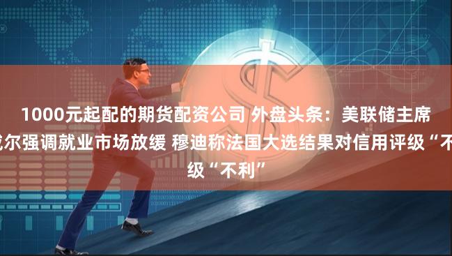 1000元起配的期货配资公司 外盘头条：美联储主席鲍威尔强调就业市场放缓 穆迪称法国大选结果对信用评级“不利”