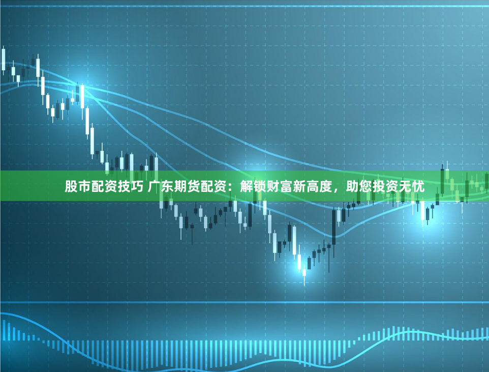 股市配资技巧 广东期货配资：解锁财富新高度，助您投资无忧