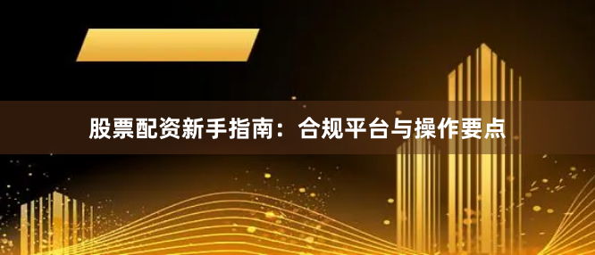 股票配资新手指南：合规平台与操作要点